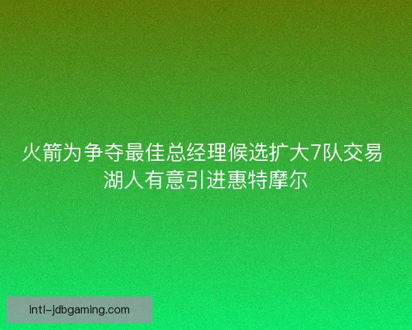 火箭为争夺最佳总经理候选扩大7队交易 湖人有意引进惠特摩尔