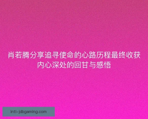 肖若腾分享追寻使命的心路历程最终收获内心深处的回甘与感悟
