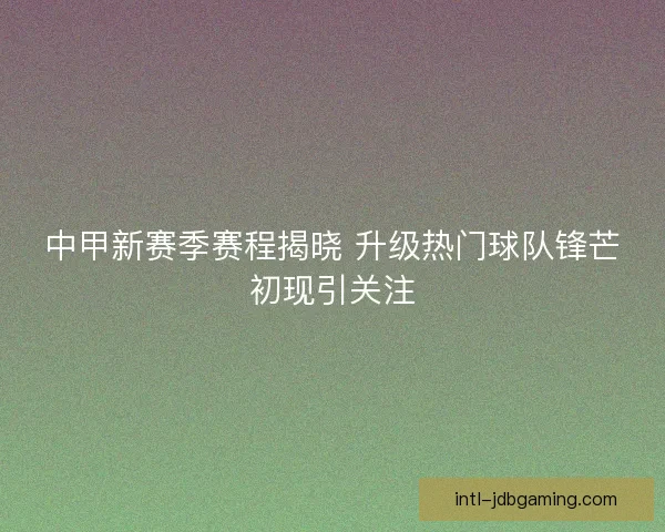 中甲新赛季赛程揭晓 升级热门球队锋芒初现引关注