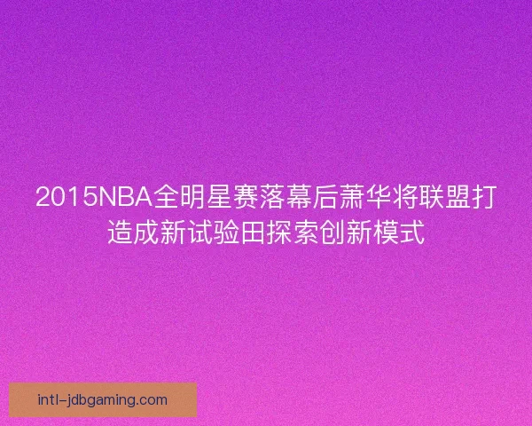2015NBA全明星赛落幕后萧华将联盟打造成新试验田探索创新模式
