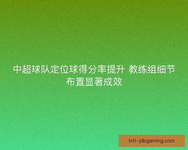 中超球队定位球得分率提升 教练组细节布置显著成效