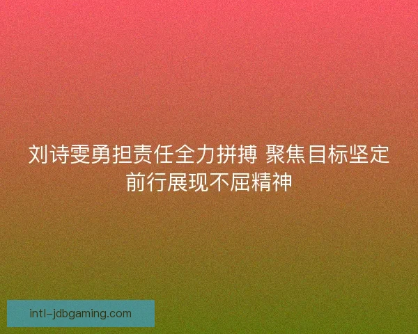 刘诗雯勇担责任全力拼搏 聚焦目标坚定前行展现不屈精神