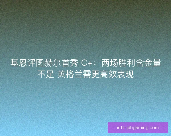 基恩评图赫尔首秀 C+：两场胜利含金量不足 英格兰需更高效表现