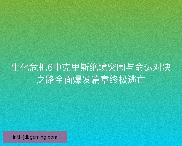 生化危机6中克里斯绝境突围与命运对决之路全面爆发篇章终极逃亡
