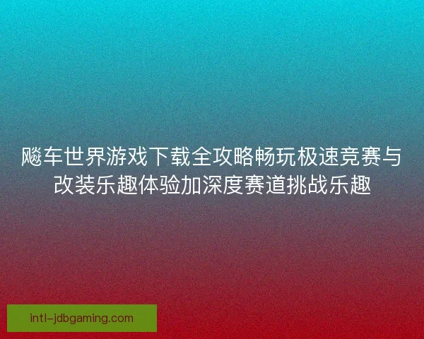 飚车世界游戏下载全攻略畅玩极速竞赛与改装乐趣体验加深度赛道挑战乐趣