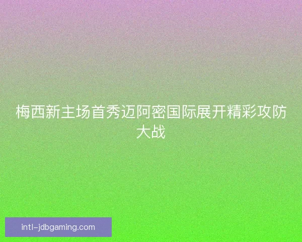梅西新主场首秀迈阿密国际展开精彩攻防大战