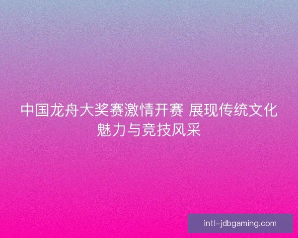 中国龙舟大奖赛激情开赛 展现传统文化魅力与竞技风采