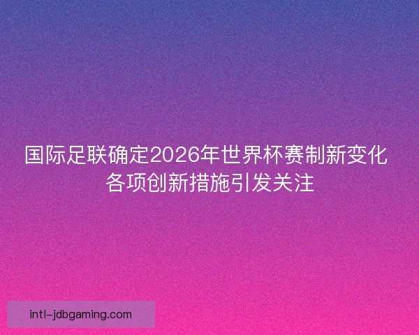 国际足联确定2026年世界杯赛制新变化 各项创新措施引发关注 国际足联确定2026年世界杯赛制新变化 各项创新措施引发关注
