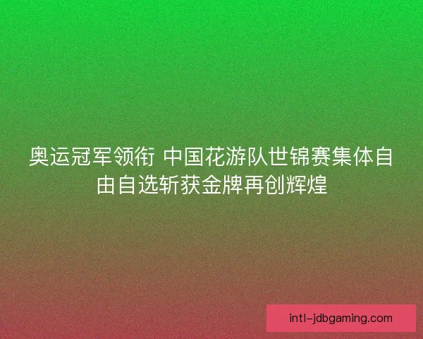 奥运冠军领衔 中国花游队世锦赛集体自由自选斩获金牌再创辉煌