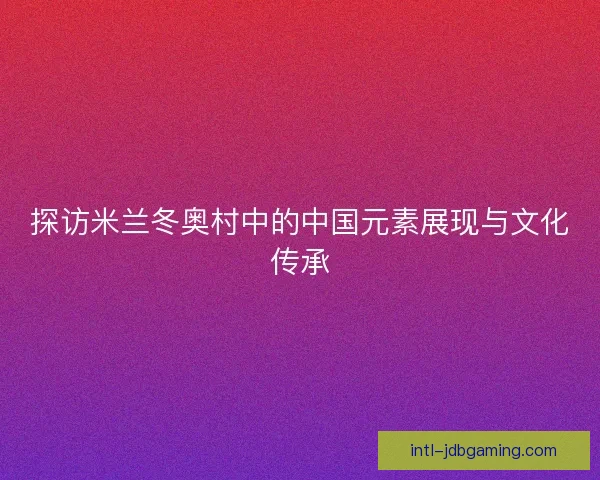探访米兰冬奥村中的中国元素展现与文化传承