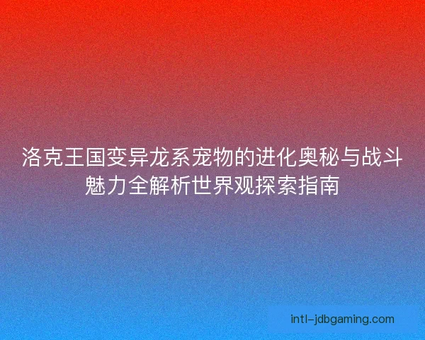 洛克王国变异龙系宠物的进化奥秘与战斗魅力全解析世界观探索指南